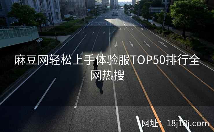 麻豆网轻松上手体验服TOP50排行全网热搜