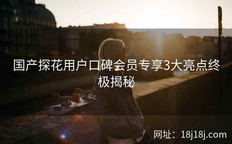 国产探花用户口碑会员专享3大亮点终极揭秘