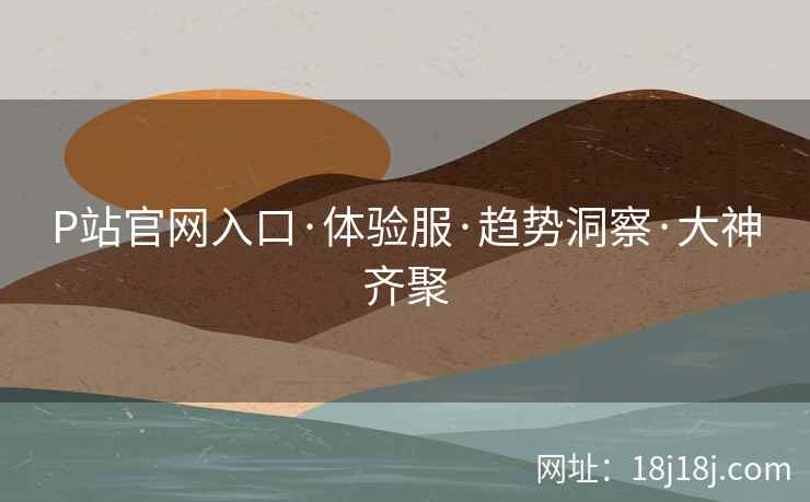 P站官网入口·体验服·趋势洞察·大神齐聚