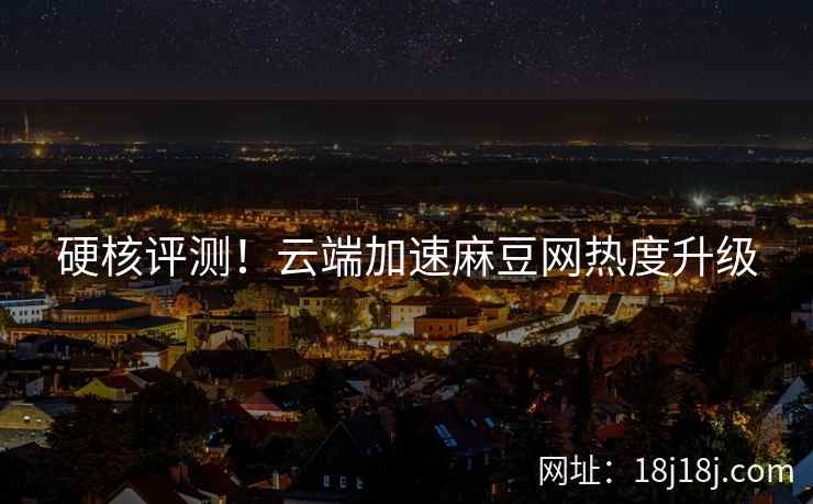 硬核评测！云端加速麻豆网热度升级