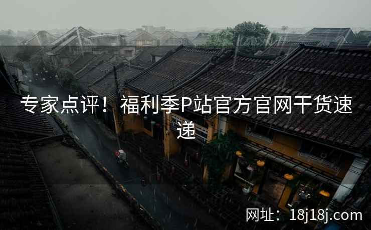 专家点评！福利季P站官方官网干货速递