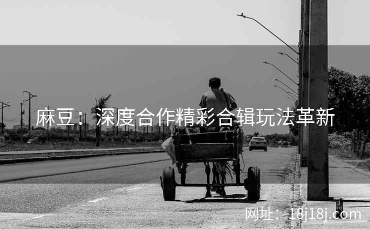 麻豆：深度合作精彩合辑玩法革新