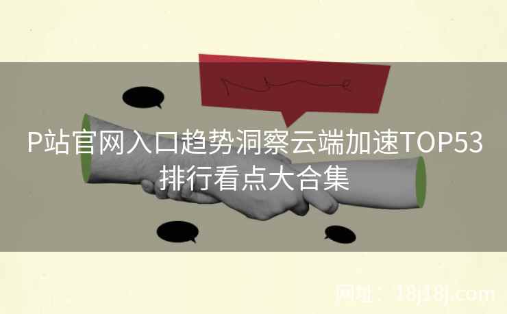 P站官网入口趋势洞察云端加速TOP53排行看点大合集