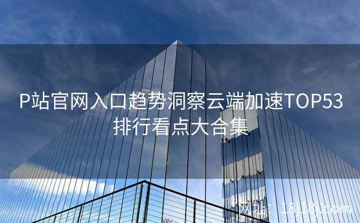 P站官网入口趋势洞察云端加速TOP53排行看点大合集
