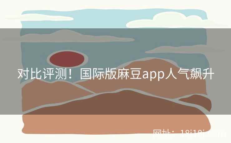 对比评测！国际版麻豆app人气飙升